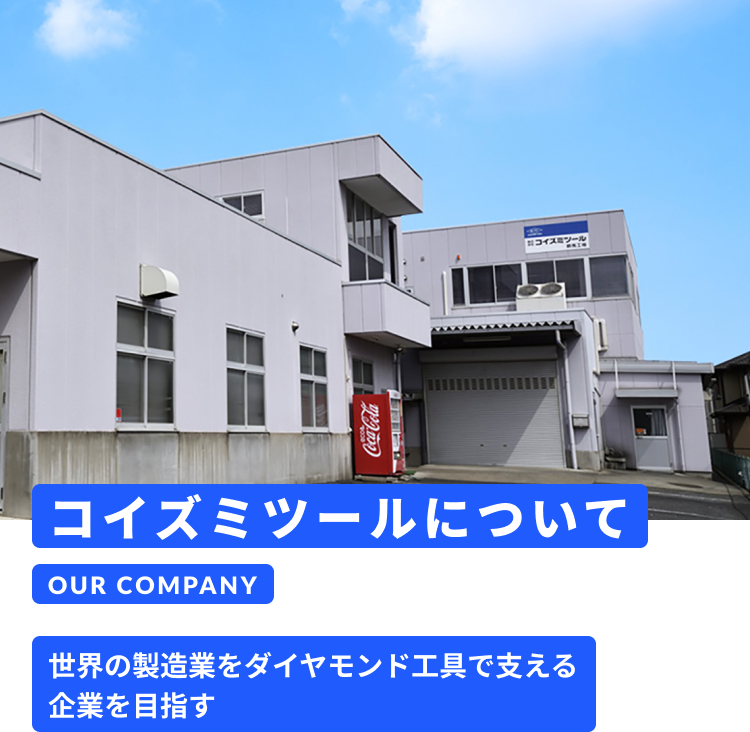 コイズミツールについて OUR COMPANY 世界の製造業をダイヤモンド工具で支える企業を目指す